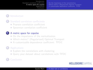 HELLEBORECAPITAL
Introduction
Standard correlation coeﬃcients
A metric space for copulas
Applications
Conclusion
On the importance of the normalization
Which metric? (Regularized) Optimal Transport
A customizable dependence coeﬃcient: TFDC
1 Introduction
2 Standard correlation coeﬃcients
Pearson correlation coeﬃcient
Spearman correlation coeﬃcient
3 A metric space for copulas
On the importance of the normalization
Which metric? (Regularized) Optimal Transport
A customizable dependence coeﬃcient: TFDC
4 Applications
Explore the correlations with clustering
Query your dataset about correlations with TFDC
5 Conclusion
Gautier Marti A closer look at correlations
 