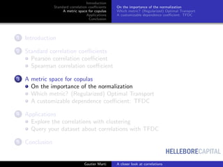 HELLEBORECAPITAL
Introduction
Standard correlation coeﬃcients
A metric space for copulas
Applications
Conclusion
On the importance of the normalization
Which metric? (Regularized) Optimal Transport
A customizable dependence coeﬃcient: TFDC
1 Introduction
2 Standard correlation coeﬃcients
Pearson correlation coeﬃcient
Spearman correlation coeﬃcient
3 A metric space for copulas
On the importance of the normalization
Which metric? (Regularized) Optimal Transport
A customizable dependence coeﬃcient: TFDC
4 Applications
Explore the correlations with clustering
Query your dataset about correlations with TFDC
5 Conclusion
Gautier Marti A closer look at correlations
 