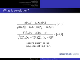 HELLEBORECAPITAL
Introduction
Standard correlation coeﬃcients
A metric space for copulas
Applications
Conclusion
What is correlation?
E[Xi Xj ] − E[Xi ]E[Xj ]
(E[X2
i ] − E[Xi ]2)(E[X2
j ] − E[Xj ]2)
∈ [−1, 1]
N
k=1(xik
− xi )(xjk
− xj )
N
k=1(xik
− xi )2 N
k=1(xjk
− xj )2
∈ [−1, 1]
import numpy as np
np.corrcoef(x_i,x_j)
Gautier Marti A closer look at correlations
 