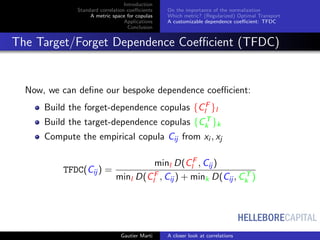 HELLEBORECAPITAL
Introduction
Standard correlation coeﬃcients
A metric space for copulas
Applications
Conclusion
On the importance of the normalization
Which metric? (Regularized) Optimal Transport
A customizable dependence coeﬃcient: TFDC
The Target/Forget Dependence Coeﬃcient (TFDC)
Now, we can deﬁne our bespoke dependence coeﬃcient:
Build the forget-dependence copulas {CF
l }l
Build the target-dependence copulas {CT
k }k
Compute the empirical copula Cij from xi , xj
TFDC(Cij ) =
minl D(CF
l , Cij )
minl D(CF
l , Cij ) + mink D(Cij , CT
k )
Gautier Marti A closer look at correlations
 