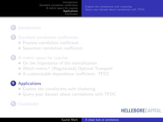 HELLEBORECAPITAL
Introduction
Standard correlation coeﬃcients
A metric space for copulas
Applications
Conclusion
Explore the correlations with clustering
Query your dataset about correlations with TFDC
1 Introduction
2 Standard correlation coeﬃcients
Pearson correlation coeﬃcient
Spearman correlation coeﬃcient
3 A metric space for copulas
On the importance of the normalization
Which metric? (Regularized) Optimal Transport
A customizable dependence coeﬃcient: TFDC
4 Applications
Explore the correlations with clustering
Query your dataset about correlations with TFDC
5 Conclusion
Gautier Marti A closer look at correlations
 
