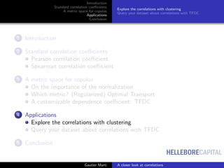 HELLEBORECAPITAL
Introduction
Standard correlation coeﬃcients
A metric space for copulas
Applications
Conclusion
Explore the correlations with clustering
Query your dataset about correlations with TFDC
1 Introduction
2 Standard correlation coeﬃcients
Pearson correlation coeﬃcient
Spearman correlation coeﬃcient
3 A metric space for copulas
On the importance of the normalization
Which metric? (Regularized) Optimal Transport
A customizable dependence coeﬃcient: TFDC
4 Applications
Explore the correlations with clustering
Query your dataset about correlations with TFDC
5 Conclusion
Gautier Marti A closer look at correlations
 