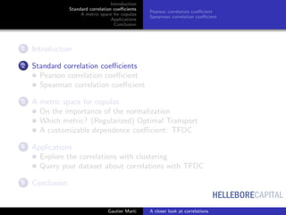 HELLEBORECAPITAL
Introduction
Standard correlation coeﬃcients
A metric space for copulas
Applications
Conclusion
Pearson correlation coeﬃcient
Spearman correlation coeﬃcient
1 Introduction
2 Standard correlation coeﬃcients
Pearson correlation coeﬃcient
Spearman correlation coeﬃcient
3 A metric space for copulas
On the importance of the normalization
Which metric? (Regularized) Optimal Transport
A customizable dependence coeﬃcient: TFDC
4 Applications
Explore the correlations with clustering
Query your dataset about correlations with TFDC
5 Conclusion
Gautier Marti A closer look at correlations
 