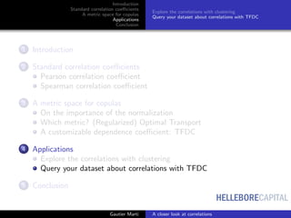 HELLEBORECAPITAL
Introduction
Standard correlation coeﬃcients
A metric space for copulas
Applications
Conclusion
Explore the correlations with clustering
Query your dataset about correlations with TFDC
1 Introduction
2 Standard correlation coeﬃcients
Pearson correlation coeﬃcient
Spearman correlation coeﬃcient
3 A metric space for copulas
On the importance of the normalization
Which metric? (Regularized) Optimal Transport
A customizable dependence coeﬃcient: TFDC
4 Applications
Explore the correlations with clustering
Query your dataset about correlations with TFDC
5 Conclusion
Gautier Marti A closer look at correlations
 