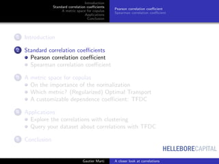HELLEBORECAPITAL
Introduction
Standard correlation coeﬃcients
A metric space for copulas
Applications
Conclusion
Pearson correlation coeﬃcient
Spearman correlation coeﬃcient
1 Introduction
2 Standard correlation coeﬃcients
Pearson correlation coeﬃcient
Spearman correlation coeﬃcient
3 A metric space for copulas
On the importance of the normalization
Which metric? (Regularized) Optimal Transport
A customizable dependence coeﬃcient: TFDC
4 Applications
Explore the correlations with clustering
Query your dataset about correlations with TFDC
5 Conclusion
Gautier Marti A closer look at correlations
 