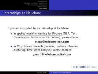 HELLEBORECAPITAL
Introduction
Standard correlation coeﬃcients
A metric space for copulas
Applications
Conclusion
Internships at Hellebore
If you are interested by an internship at Hellebore
in applied machine learning for Finance (NLP, Text
Classiﬁcation, Information Extraction), please contact:
stage@helleboretech.com
in ML/Finance research (copulas, bayesian inference,
clustering, time series analysis), please contact:
gmarti@helleborecapital.com
Gautier Marti A closer look at correlations
 