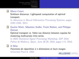 HELLEBORECAPITAL
Introduction
Standard correlation coeﬃcients
A metric space for copulas
Applications
Conclusion
Marco Cuturi.
Sinkhorn distances: Lightspeed computation of optimal
transport.
In Advances in Neural Information Processing Systems, pages
2292–2300, 2013.
Gautier Marti, S´ebastien Andler, Frank Nielsen, and Philippe
Donnat.
Optimal transport vs. ﬁsher-rao distance between copulas for
clustering multivariate time series.
In IEEE Statistical Signal Processing Workshop, SSP 2016,
Palma de Mallorca, Spain, June 26-29, 2016, pages 1–5, 2016.
A Sklar.
Fonctions de r´epartition `a n dimensions et leurs marges.
Universit´e Paris 8, 1959.
Gautier Marti A closer look at correlations
 