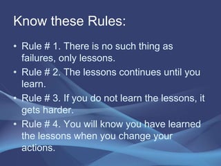 Know these Rules:
• Rule # 1. There is no such thing as
failures, only lessons.
• Rule # 2. The lessons continues until you
learn.
• Rule # 3. If you do not learn the lessons, it
gets harder.
• Rule # 4. You will know you have learned
the lessons when you change your
actions.
 