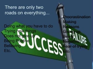 There are only two
roads on everything...
Procrastination
Making
Reasons
Giving up
Being
Negative
Fear of trying
Etc.
Doing what you have to do
Trying new things
Does not give up
Being Postive
Believing
Etc.
Procrastination
Making
Reasons
Giving up
Being
Negative
Fear of trying
Etc.
 