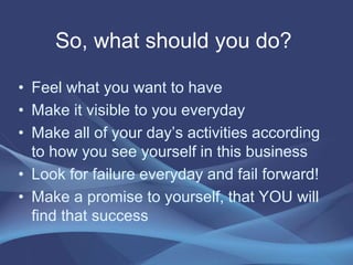 So, what should you do?
• Feel what you want to have
• Make it visible to you everyday
• Make all of your day’s activities according
to how you see yourself in this business
• Look for failure everyday and fail forward!
• Make a promise to yourself, that YOU will
find that success
 