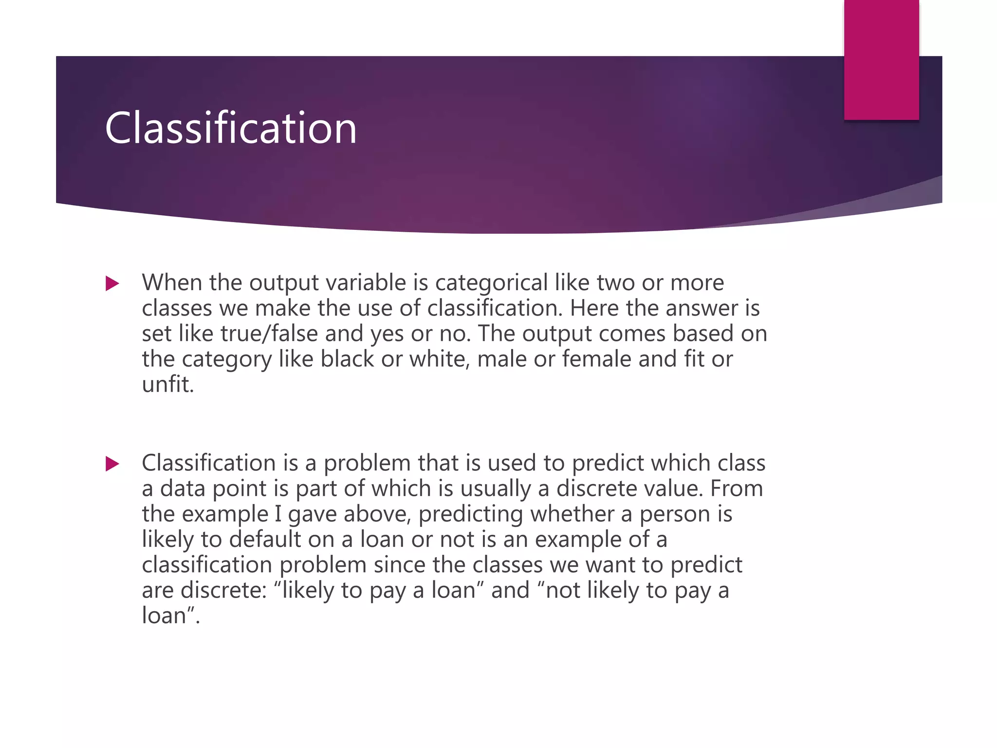 Classification
 When the output variable is categorical like two or more
classes we make the use of classification. Here the answer is
set like true/false and yes or no. The output comes based on
the category like black or white, male or female and fit or
unfit.
 Classification is a problem that is used to predict which class
a data point is part of which is usually a discrete value. From
the example I gave above, predicting whether a person is
likely to default on a loan or not is an example of a
classification problem since the classes we want to predict
are discrete: “likely to pay a loan” and “not likely to pay a
loan”.
 