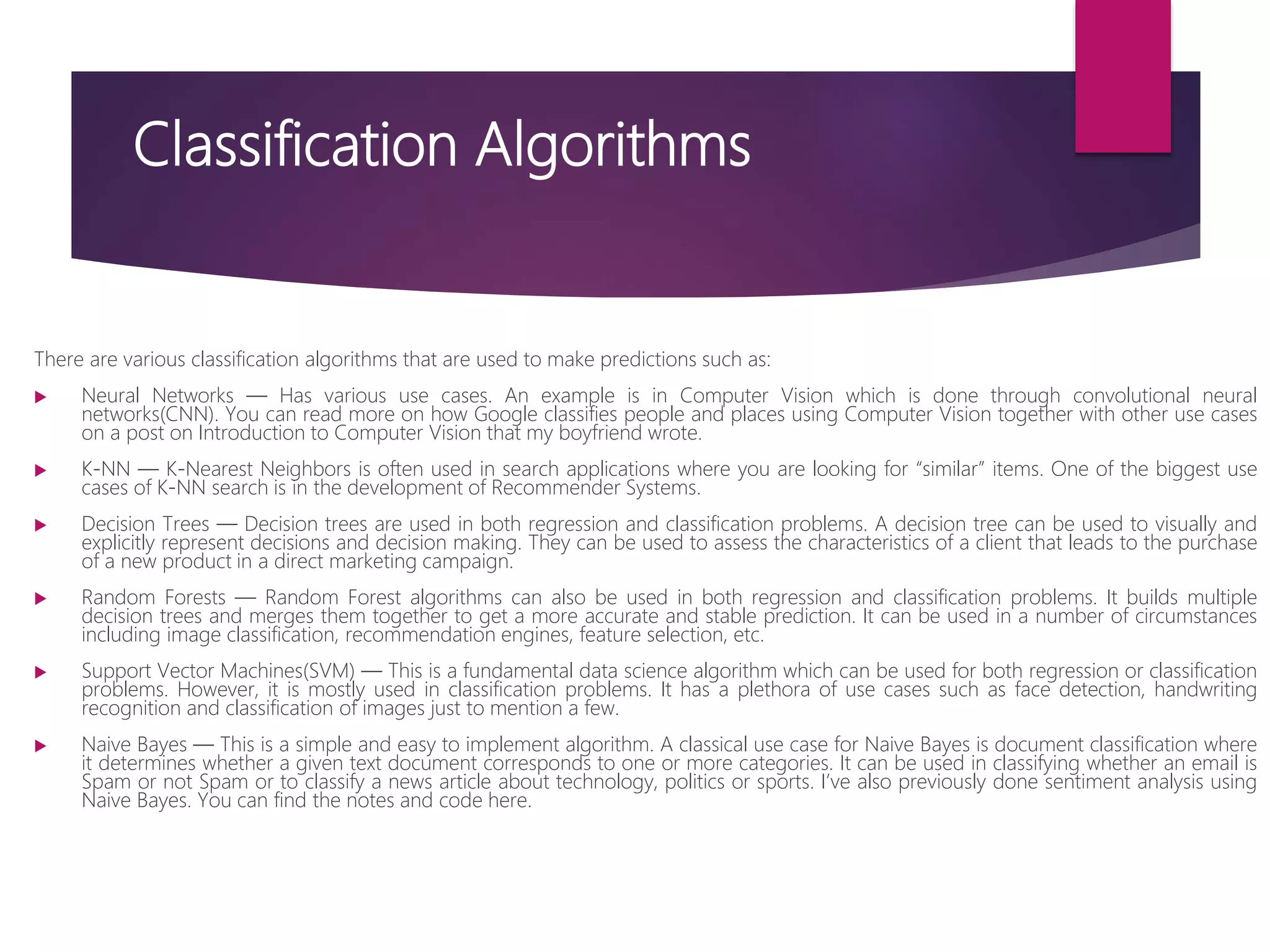 Classification Algorithms
There are various classification algorithms that are used to make predictions such as:
 Neural Networks — Has various use cases. An example is in Computer Vision which is done through convolutional neural
networks(CNN). You can read more on how Google classifies people and places using Computer Vision together with other use cases
on a post on Introduction to Computer Vision that my boyfriend wrote.
 K-NN — K-Nearest Neighbors is often used in search applications where you are looking for “similar” items. One of the biggest use
cases of K-NN search is in the development of Recommender Systems.
 Decision Trees — Decision trees are used in both regression and classification problems. A decision tree can be used to visually and
explicitly represent decisions and decision making. They can be used to assess the characteristics of a client that leads to the purchase
of a new product in a direct marketing campaign.
 Random Forests — Random Forest algorithms can also be used in both regression and classification problems. It builds multiple
decision trees and merges them together to get a more accurate and stable prediction. It can be used in a number of circumstances
including image classification, recommendation engines, feature selection, etc.
 Support Vector Machines(SVM) — This is a fundamental data science algorithm which can be used for both regression or classification
problems. However, it is mostly used in classification problems. It has a plethora of use cases such as face detection, handwriting
recognition and classification of images just to mention a few.
 Naive Bayes — This is a simple and easy to implement algorithm. A classical use case for Naive Bayes is document classification where
it determines whether a given text document corresponds to one or more categories. It can be used in classifying whether an email is
Spam or not Spam or to classify a news article about technology, politics or sports. I’ve also previously done sentiment analysis using
Naive Bayes. You can find the notes and code here.
 