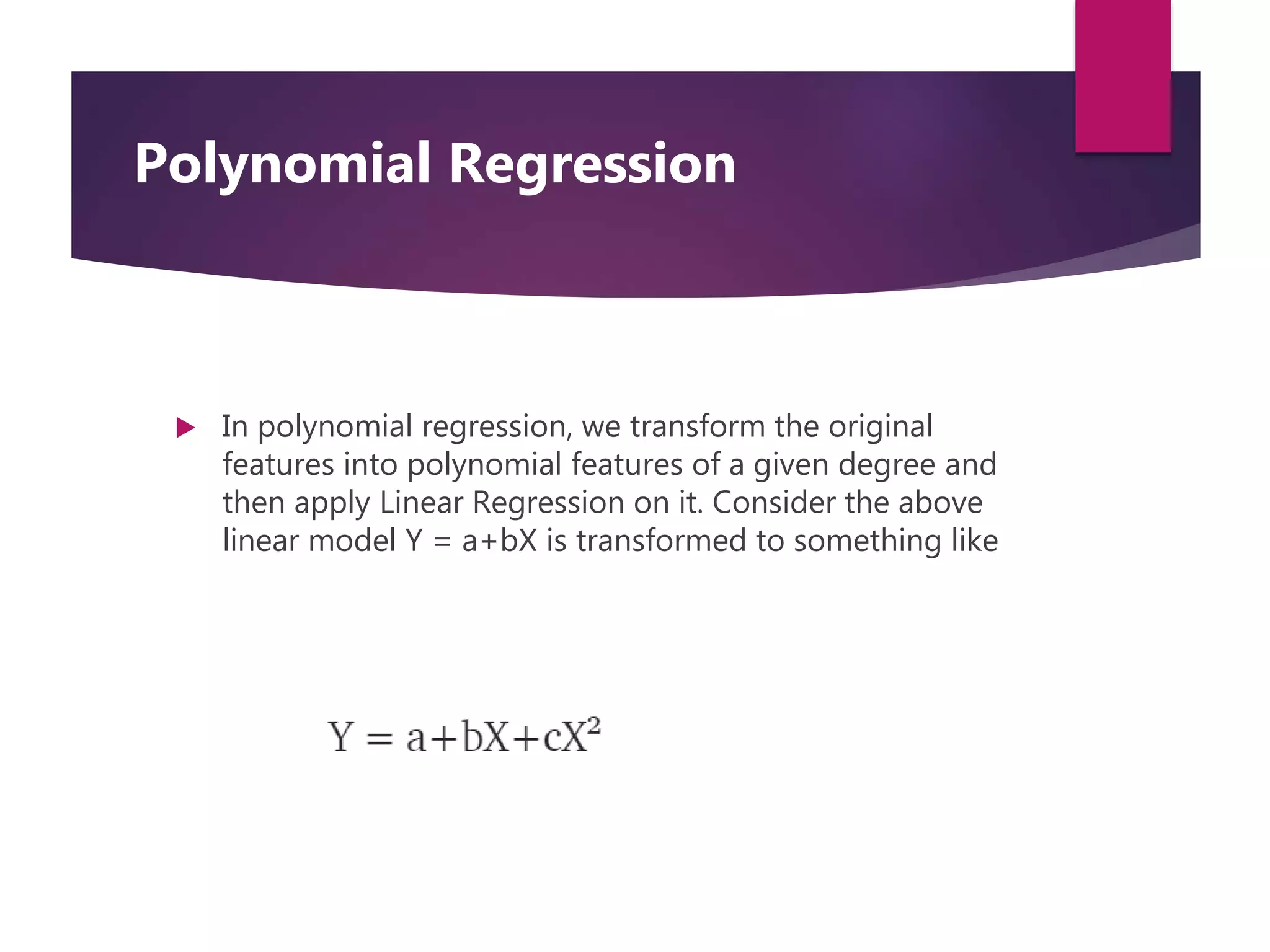  In polynomial regression, we transform the original
features into polynomial features of a given degree and
then apply Linear Regression on it. Consider the above
linear model Y = a+bX is transformed to something like
Polynomial Regression
 