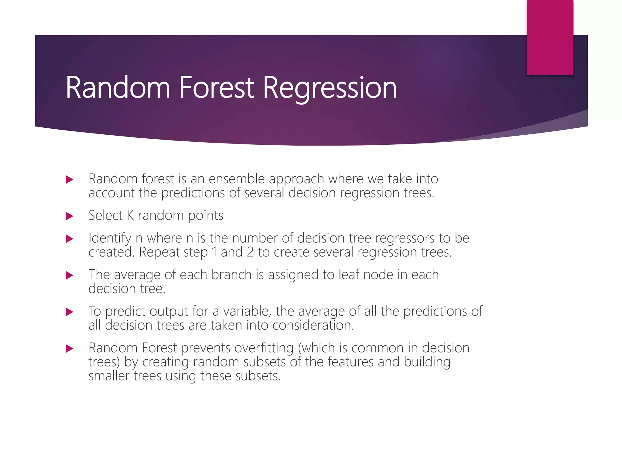 Random Forest Regression
 Random forest is an ensemble approach where we take into
account the predictions of several decision regression trees.
 Select K random points
 Identify n where n is the number of decision tree regressors to be
created. Repeat step 1 and 2 to create several regression trees.
 The average of each branch is assigned to leaf node in each
decision tree.
 To predict output for a variable, the average of all the predictions of
all decision trees are taken into consideration.
 Random Forest prevents overfitting (which is common in decision
trees) by creating random subsets of the features and building
smaller trees using these subsets.
 