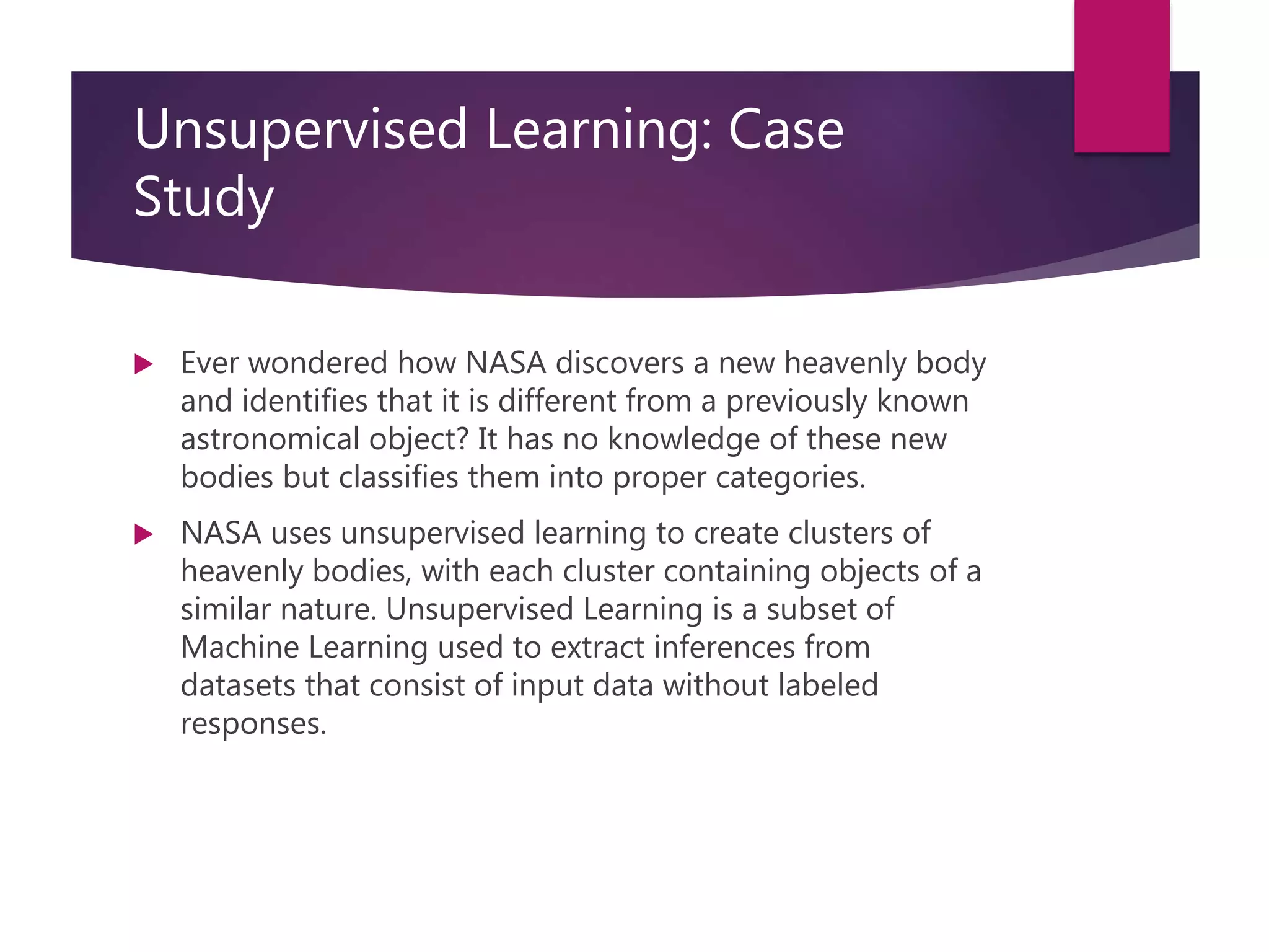 Unsupervised Learning: Case
Study
 Ever wondered how NASA discovers a new heavenly body
and identifies that it is different from a previously known
astronomical object? It has no knowledge of these new
bodies but classifies them into proper categories.
 NASA uses unsupervised learning to create clusters of
heavenly bodies, with each cluster containing objects of a
similar nature. Unsupervised Learning is a subset of
Machine Learning used to extract inferences from
datasets that consist of input data without labeled
responses.
 