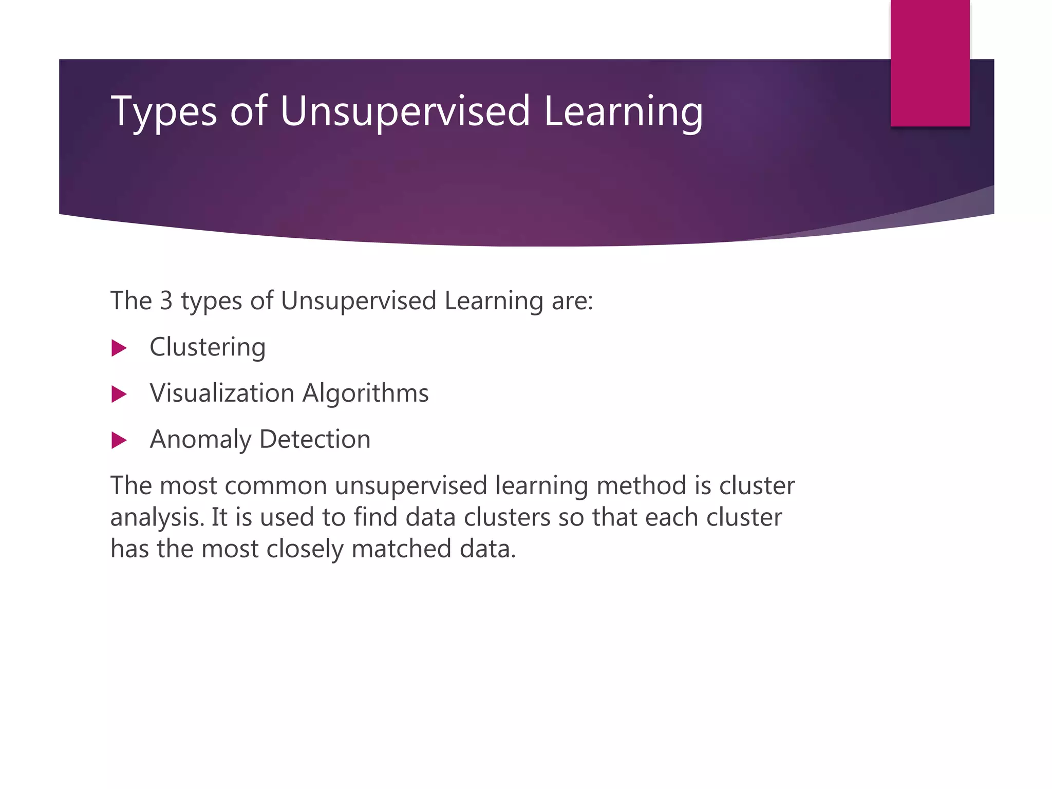 Types of Unsupervised Learning
The 3 types of Unsupervised Learning are:
 Clustering
 Visualization Algorithms
 Anomaly Detection
The most common unsupervised learning method is cluster
analysis. It is used to find data clusters so that each cluster
has the most closely matched data.
 