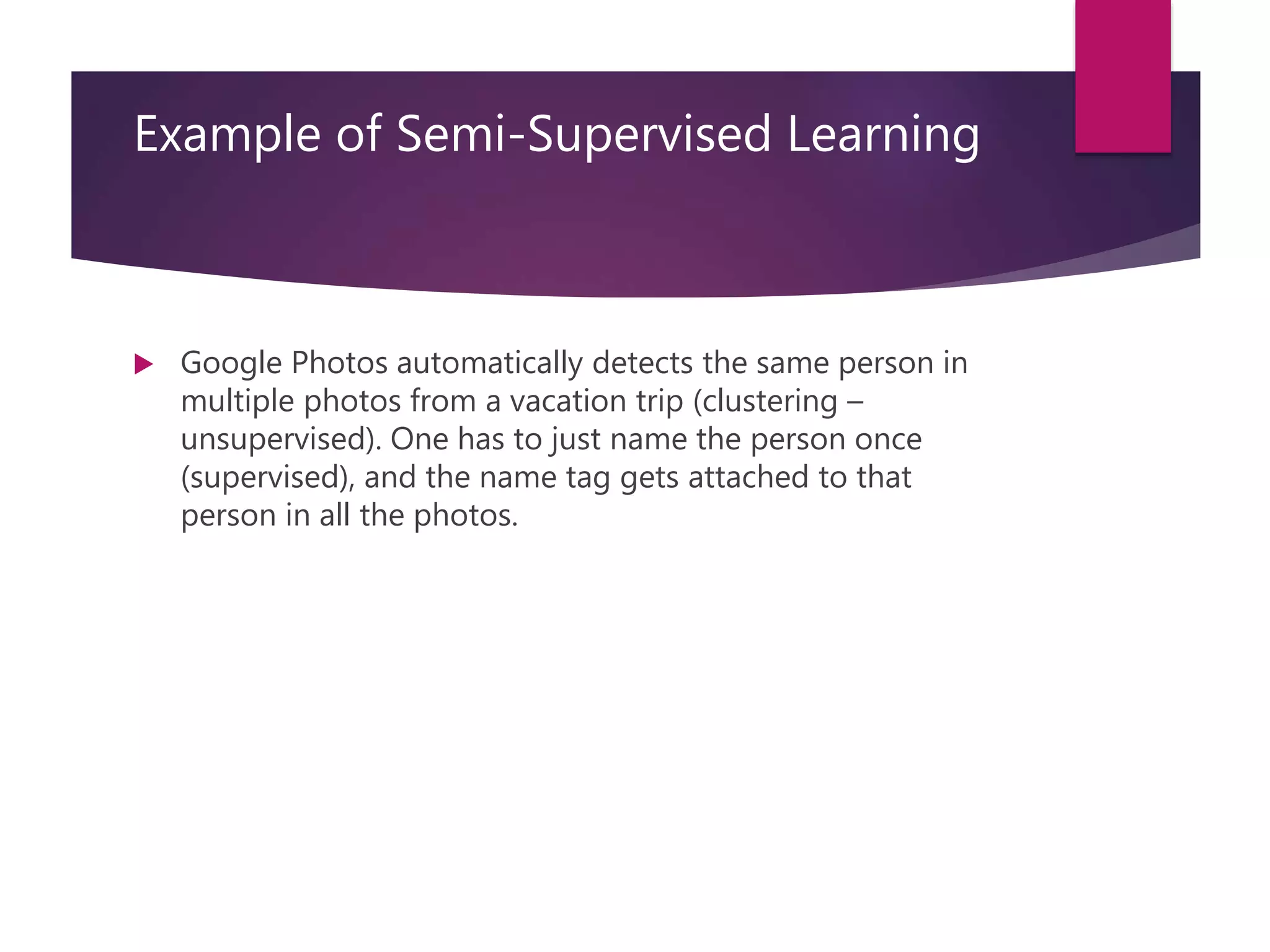 Example of Semi-Supervised Learning
 Google Photos automatically detects the same person in
multiple photos from a vacation trip (clustering –
unsupervised). One has to just name the person once
(supervised), and the name tag gets attached to that
person in all the photos.
 