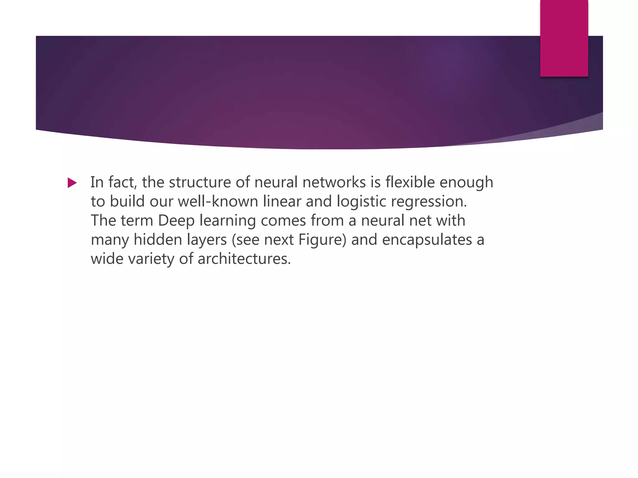  In fact, the structure of neural networks is flexible enough
to build our well-known linear and logistic regression.
The term Deep learning comes from a neural net with
many hidden layers (see next Figure) and encapsulates a
wide variety of architectures.
 