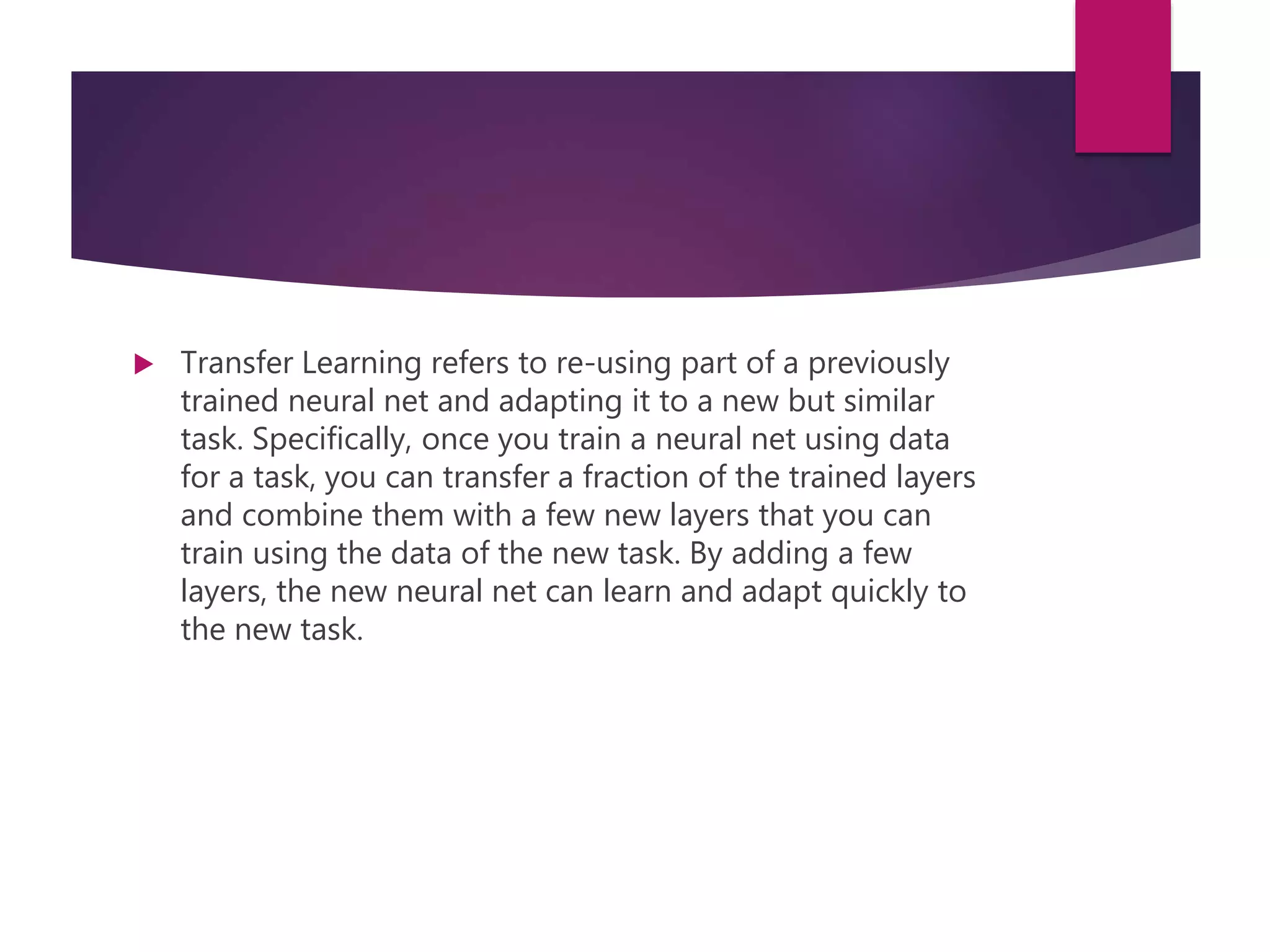  Transfer Learning refers to re-using part of a previously
trained neural net and adapting it to a new but similar
task. Specifically, once you train a neural net using data
for a task, you can transfer a fraction of the trained layers
and combine them with a few new layers that you can
train using the data of the new task. By adding a few
layers, the new neural net can learn and adapt quickly to
the new task.
 