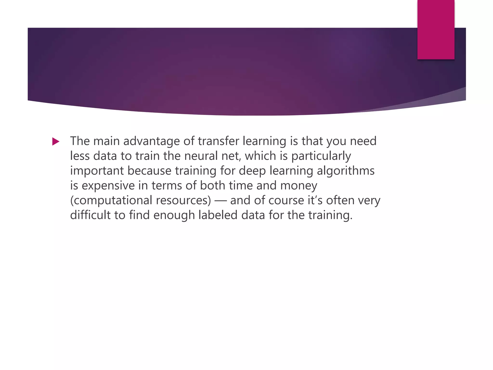  The main advantage of transfer learning is that you need
less data to train the neural net, which is particularly
important because training for deep learning algorithms
is expensive in terms of both time and money
(computational resources) — and of course it’s often very
difficult to find enough labeled data for the training.
 