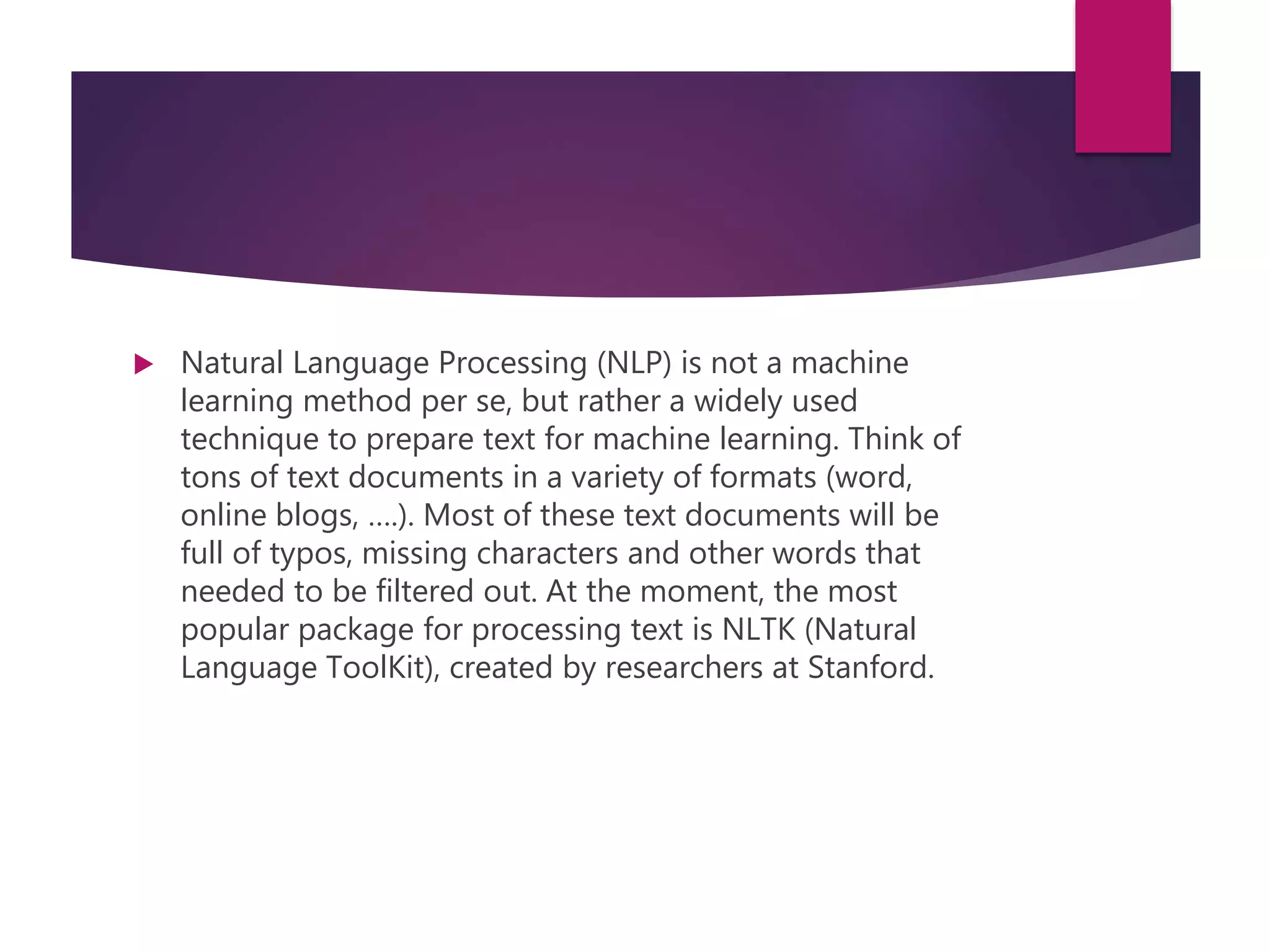  Natural Language Processing (NLP) is not a machine
learning method per se, but rather a widely used
technique to prepare text for machine learning. Think of
tons of text documents in a variety of formats (word,
online blogs, ….). Most of these text documents will be
full of typos, missing characters and other words that
needed to be filtered out. At the moment, the most
popular package for processing text is NLTK (Natural
Language ToolKit), created by researchers at Stanford.
 