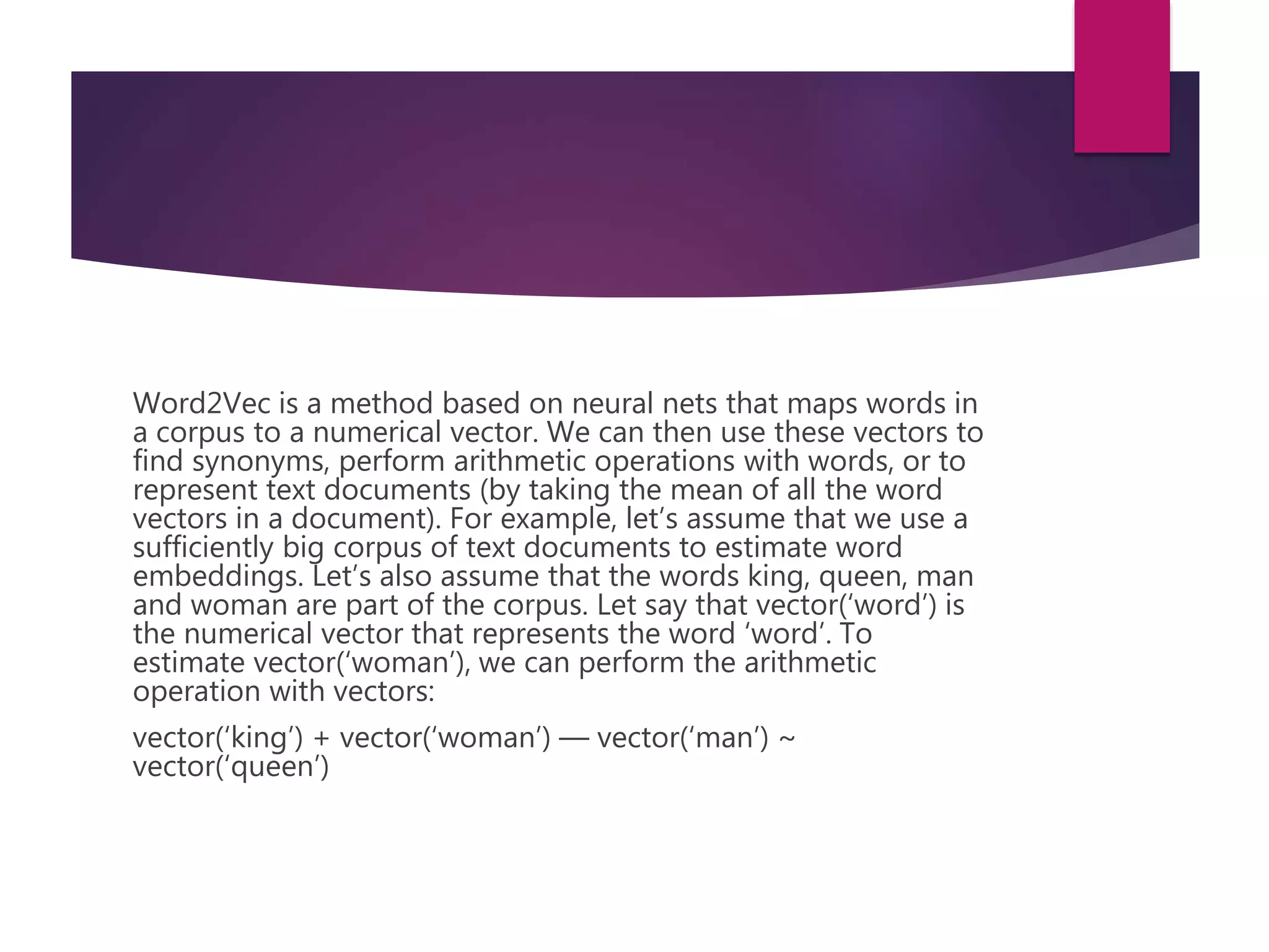 Word2Vec is a method based on neural nets that maps words in
a corpus to a numerical vector. We can then use these vectors to
find synonyms, perform arithmetic operations with words, or to
represent text documents (by taking the mean of all the word
vectors in a document). For example, let’s assume that we use a
sufficiently big corpus of text documents to estimate word
embeddings. Let’s also assume that the words king, queen, man
and woman are part of the corpus. Let say that vector(‘word’) is
the numerical vector that represents the word ‘word’. To
estimate vector(‘woman’), we can perform the arithmetic
operation with vectors:
vector(‘king’) + vector(‘woman’) — vector(‘man’) ~
vector(‘queen’)
 