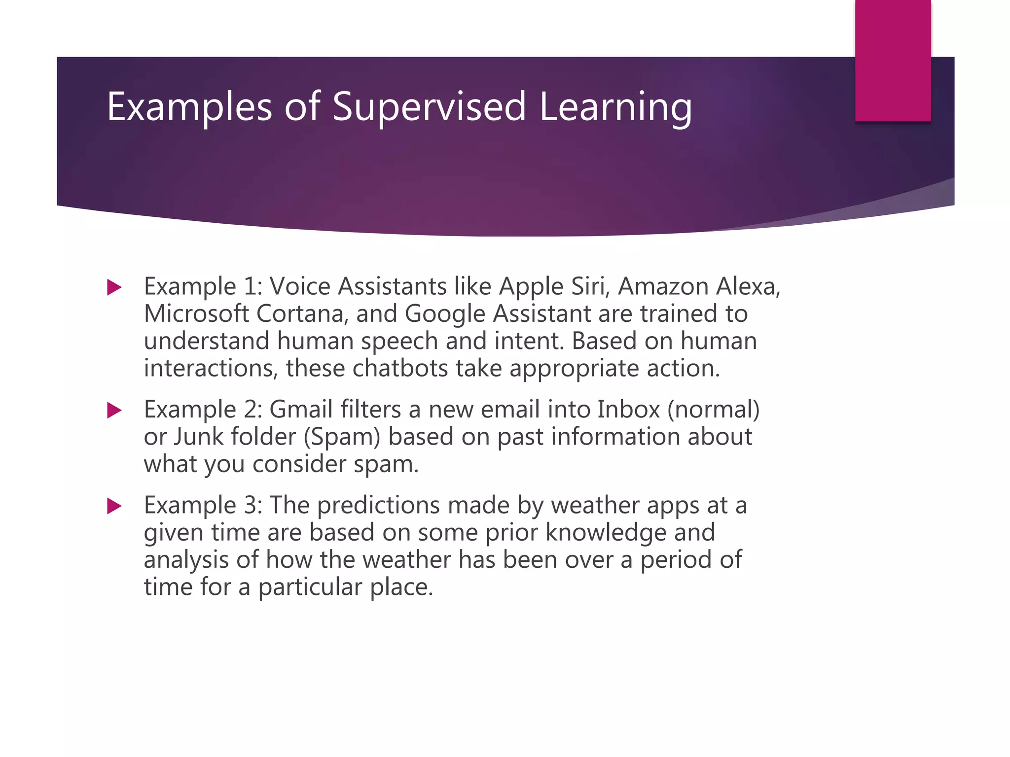 Examples of Supervised Learning
 Example 1: Voice Assistants like Apple Siri, Amazon Alexa,
Microsoft Cortana, and Google Assistant are trained to
understand human speech and intent. Based on human
interactions, these chatbots take appropriate action.
 Example 2: Gmail filters a new email into Inbox (normal)
or Junk folder (Spam) based on past information about
what you consider spam.
 Example 3: The predictions made by weather apps at a
given time are based on some prior knowledge and
analysis of how the weather has been over a period of
time for a particular place.
 