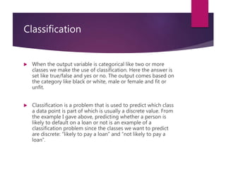 Classification
 When the output variable is categorical like two or more
classes we make the use of classification. Here the answer is
set like true/false and yes or no. The output comes based on
the category like black or white, male or female and fit or
unfit.
 Classification is a problem that is used to predict which class
a data point is part of which is usually a discrete value. From
the example I gave above, predicting whether a person is
likely to default on a loan or not is an example of a
classification problem since the classes we want to predict
are discrete: “likely to pay a loan” and “not likely to pay a
loan”.
 