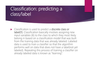 Classification: predicting a
class/label
 Classification is used to predict a discrete class or
label(Y). Classification basically involves assigning new
input variables (X) to the class to which they most likely
belong in based on a classification model that was built
from the training data that was already labeled. Labeled
data is used to train a classifier so that the algorithm
performs well on data that does not have a label(not yet
labeled). Repeating this process of training a classifier on
already labeled data is known as “learning”.
 