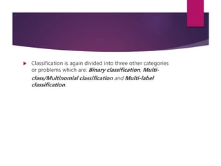 Classification is again divided into three other categories
or problems which are: Binary classification, Multi-
class/Multinomial classification and Multi-label
classification.
 