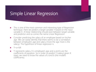 Simple Linear Regression
 This is one of the most common and interesting type of Regression
technique. Here we predict a target variable Y based on the input
variable X. A linear relationship should exist between target variable
and predictor and so comes the name Linear Regression.
 Consider predicting the salary of an employee based on his/her
age. We can easily identify that there seems to be a correlation
between employee’s age and salary (more the age more is the
salary). The hypothesis of linear regression is
 Y=a+bX
 Y represents salary, X is employee’s age and a and b are the
coefficients of equation. So in order to predict Y (salary) given X
(age), we need to know the values of a and b (the model’s
coefficients).
 
