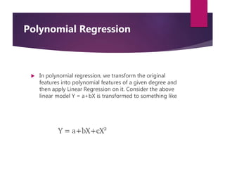  In polynomial regression, we transform the original
features into polynomial features of a given degree and
then apply Linear Regression on it. Consider the above
linear model Y = a+bX is transformed to something like
Polynomial Regression
 