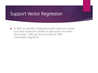 Support Vector Regression
 In SVR, we identify a hyperplane with maximum margin
such that maximum number of data points are within
that margin. SVRs are almost similar to SVM
classification algorithm.
 