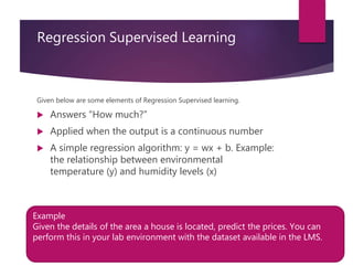 Regression Supervised Learning
Given below are some elements of Regression Supervised learning.
 Answers “How much?”
 Applied when the output is a continuous number
 A simple regression algorithm: y = wx + b. Example:
the relationship between environmental
temperature (y) and humidity levels (x)
Example
Given the details of the area a house is located, predict the prices. You can
perform this in your lab environment with the dataset available in the LMS.
 
