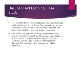 Unsupervised Learning: Case
Study
 Ever wondered how NASA discovers a new heavenly body
and identifies that it is different from a previously known
astronomical object? It has no knowledge of these new
bodies but classifies them into proper categories.
 NASA uses unsupervised learning to create clusters of
heavenly bodies, with each cluster containing objects of a
similar nature. Unsupervised Learning is a subset of
Machine Learning used to extract inferences from
datasets that consist of input data without labeled
responses.
 