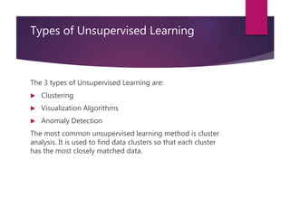 Types of Unsupervised Learning
The 3 types of Unsupervised Learning are:
 Clustering
 Visualization Algorithms
 Anomaly Detection
The most common unsupervised learning method is cluster
analysis. It is used to find data clusters so that each cluster
has the most closely matched data.
 