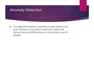 Anomaly Detection
 This algorithm detects anomalies in data without any
prior training. It can detect suspicious credit card
transactions and differentiate a criminal from a set of
people.
 