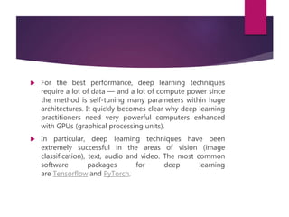  For the best performance, deep learning techniques
require a lot of data — and a lot of compute power since
the method is self-tuning many parameters within huge
architectures. It quickly becomes clear why deep learning
practitioners need very powerful computers enhanced
with GPUs (graphical processing units).
 In particular, deep learning techniques have been
extremely successful in the areas of vision (image
classification), text, audio and video. The most common
software packages for deep learning
are Tensorflow and PyTorch.
 