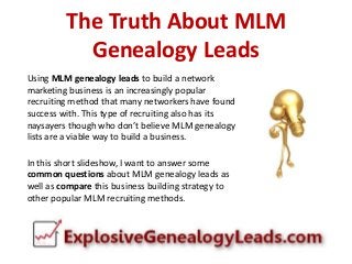 The Truth About MLM
Genealogy Leads
Using MLM genealogy leads to build a network
marketing business is an increasingly popular
recruiting method that many networkers have found
success with. This type of recruiting also has its
naysayers though who don’t believe MLM genealogy
lists are a viable way to build a business.
In this short slideshow, I want to answer some
common questions about MLM genealogy leads as
well as compare this business building strategy to
other popular MLM recruiting methods.

 