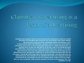 Classified advertising is a form of advertising which is particularly common on MLM
Classified sites.Classified advertisements are much cheaper than larger display
advertisements used by businesses,although display advertising is more
widespread,classified ads will bring "a greater return on your investment,display
advertising, direct mail, or other media,Advertisements on a MLM Classified sites are
typically short, as they are charged for by the line, and are one MLM Classified
sites.Publications printing news or other information often have sections of classified
advertisements; there are also publications that contain only advertisements. The
advertisements are grouped into categories or classes.Classified ads generally fall into
two types: individuals advertising sales of their personal goods, and advertisements by
local businesses. Some businesses use classified ads to hire new employees.Internet
classified ads do not typically use per-line pricing models, so they tend to be longer.
They are also searchable, unlike printed material, tend to be local,mlmguruji offer free
classifieds in India.
 