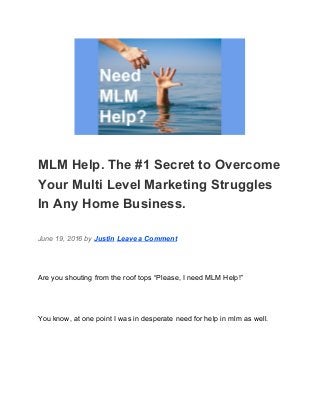  
MLM Help. The #1 Secret to Overcome 
Your Multi Level Marketing Struggles 
In Any Home Business. 
June 19, 2016 by ​Justin​ ​Leave a Comment 
Are you shouting from the roof tops “Please, I need MLM Help!” 
You know, at one point I was in desperate need for help in mlm as well. 
 