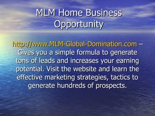 MLM Home Business Opportunity http://www.MLM-Global-Domination.com  – Gives you a simple formula to generate tons of leads and increases your earning potential. Visit the website and learn the effective marketing strategies, tactics to generate hundreds of prospects. 