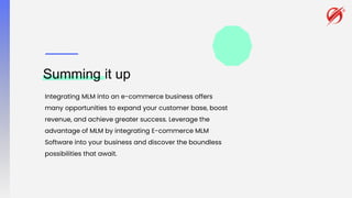 Summing it up
Integrating MLM into an e-commerce business offers
many opportunities to expand your customer base, boost
revenue, and achieve greater success. Leverage the
advantage of MLM by integrating E-commerce MLM
Software into your business and discover the boundless
possibilities that await.
 