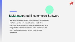 MLM Integrated E-commerce Software
MLM e-commerce business is a combination of multilevel
marketing and e-commerce business model that
integrates MLM benefits into e-commerce business. MLM
integrated e-commerce software helps to manage the
entire business operations of MLM e-commerce
businesses.
 