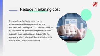 Reduce marketing cost
Direct selling distributors are vital for
e-commerce MLM companies, they are
responsible for selling the products and services
to customers. An effective compensation plan
naturally inspires distributors to promote the
company, which ultimately helps acquire more
customers in a cost-effective way.
 