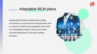 Adaptable MLM plans
Adaptable MLM plans enable direct selling
companies to customize the compensation plan
to meet the market and competition demands.
This adaptability helps to attract and retain
valuable distributors of the direct selling
business.
 