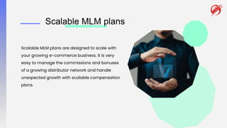 Scalable MLM plans
Scalable MLM plans are designed to scale with
your growing e-commerce business. It is very
easy to manage the commissions and bonuses
of a growing distributor network and handle
unexpected growth with scalable compensation
plans.
 