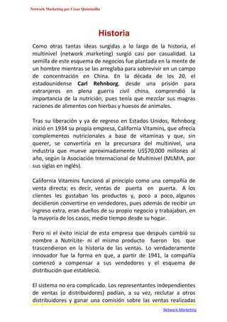 Network Marketing por César Quintanilla




                                      Historia
 Como otras tantas ideas surgidas a lo largo de la historia, el
 multinivel (network marketing) surgió casi por casualidad. La
 semilla de este esquema de negocios fue plantada en la mente de
 un hombre mientras se las arreglaba para sobrevivir en un campo
 de concentración en China. En la década de los 20, el
 estadounidense Carl Rehnborg, desde una prisión para
 extranjeros en plena guerra civil china, comprendió la
 importancia de la nutrición, pues tenía que mezclar sus magras
 raciones de alimentos con hierbas y huesos de animales.

 Tras su liberación y ya de regreso en Estados Unidos, Rehnborg
 inició en 1934 su propia empresa, California Vitamins, que ofrecía
 complementos nutricionales a base de vitaminas y que, sin
 querer, se convertiría en la precursora del multinivel, una
 industria que mueve aproximadamente US$70,000 millones al
 año, según la Asociación Internacional de Multinivel (MLMIA, por
 sus siglas en inglés).

 California Vitamins funcionó al principio como una compañía de
 venta directa; es decir, ventas de puerta en puerta. A los
 clientes les gustaban los productos y, poco a poco, algunos
 decidieron convertirse en vendedores, pues además de recibir un
 ingreso extra, eran dueños de su propio negocio y trabajaban, en
 la mayoría de los casos, medio tiempo desde su hogar.

 Pero ni el éxito inicial de esta empresa que después cambió su
 nombre a NutriLite- ni el mismo producto fueron los que
 trascendieron en la historia de las ventas. Lo verdaderamente
 innovador fue la forma en que, a partir de 1941, la compañía
 comenzó a compensar a sus vendedores y el esquema de
 distribución que estableció.

 El sistema no era complicado. Los representantes independientes
 de ventas (o distribuidores) podían, a su vez, reclutar a otros
 distribuidores y ganar una comisión sobre las ventas realizadas
                                                     Network Marketing
 