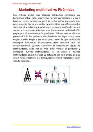 Network Marketing por César Quintanilla



        Marketing multinivel vs Pirámides
 Los críticos alegan que algunas compañías consiguen sus
 beneficios sobre todo, atrayendo nuevos participantes y no a
 base de vender productos, pero la contra crítica menciona que
 precisamente ésa es una de las características que diferencian los
 sistemas piramidales que retribuyen la incorporación de nuevos
 socios a la pirámide, mientras que los sistemas multinivel sólo
 pagan por el movimiento de productos. Nótese que en sistema
 piramidal sólo los primeros distribuidores en llegar a una zona
 virgen pueden llegar a ser ricos pues tienen la oportunidad de
 conseguir suficientes distribuidores para construir una red
 suficientemente grande. Conforme el mercado se satura de
 distribuidores, cada vez es más difícil vender el producto y
 conseguir nuevos distribuidores. Si se atrae a nuevos
 distribuidores en un mercado ya saturado con la promesa de que
 serán ricos, entonces los distribuidores recién reclutados están
 siendo estafados.




                                                     Network Marketing
 