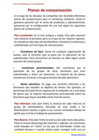 Network Marketing por César Quintanilla



                  Planes de compensación
 A lo largo de las décadas las compañías han diseñado diferentes
 planes de compensación para el marketing multinivel. Existe la
 ganancia personal por la venta de productos y adicionalmente,
 ganancias por la configuración de una red según los siguientes
 planes de compensación:

 Plan escalonado: Es el más antiguo y usado. Este plan requiere
 más esfuerzo al principio, pero es el que da los mejores ingresos.
 Se consideran dos tipos de distribuidores: directores (o directos) y
 subordinados con tres tipos de remuneración:

1.    Comisiones de base: Como en cualquier organización de
ventas, está la comisión que se gana por la operación de los
subordinados. Para convertirse en director se debe lograr cierto
volumen de ventas grupal.

2.     Comisiones generacionales: Son comisiones por la
operación de los grupos de otros directores que eran
subordinados y ahora son directores. La mayoría de los planes
compensan al menos a tres generaciones de tales directores.

3.     Bonos ejecutivos: Se paga una comisión adicional a los
directores que exceden su objetivo de ventas. Por ejemplo, un
porcentaje del total de los ingresos de la compañía va a una bolsa
de bonos que se reparte mensualmente prorrateando entre los
directores que hayan excedido cierto nivel de ventas.

 Plan Matricial. Este plan limita la anchura de cada nivel en un
 grupo de distribuidores, forzando de este modo a los
 distribuidores fuertes a apilar a sus nuevos reclutados debajo de
 gente que no hizo el trabajo de patrocinarlos.

 Plan Binario. Este plan limita la anchura de cada nivel a dos patas.
 Tiene la misma desventaja del matricial y, además, las comisiones
 están basadas en "ciclos" en los que un distribuidor recibe una
 cantidad siempre y cuando ambas patas consigan cada una un
                                                       Network Marketing
 